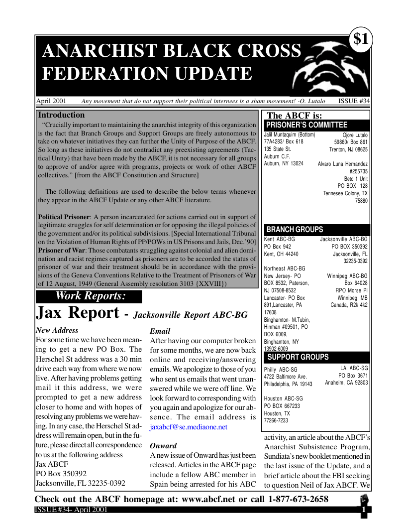 FEDERATION UPDATE  ANARCHIST BLACK CROSS X  A  Political Prisoner: A person incarcerated for actions carried out in support of legitimate struggles for self determination o for opposing the illegal policies of the government and/or its political subdivisions. [Special International Tribunal on the Violation of Human Rights of PPPOWS in US Prisons and Jails, Dec.’90] Prisoner of War: Those combatants struggling against colonial and alien domi- nation and racist regimes captured as prisoners are to be accorded the status of  prisoner of war and their treatment should be in accordance with the provi- sions of the Geneva Conventions Relative to the Treatment of Prisoners of War of 12 August, 1949 (General Assembly resolution 3103 (XXVIII))  Wo  Repoi  INew Address [For some time we have been mean- ing 10 get a new PO Box. The Herschel St address was a 30 min ldrive each way from where we now live. After having problems getting mail it this address. we were prompted to get a new address lcloser to home and with hopes of resolving any problems we were hay- ing. In any case, the Herschel Stad- ldress will remain open, but in the fu- ure,please direct al correspondence. 0 us at the following address  llax ABCF  PO Box 350392  lacksonville, FL 32235-0392  Jax Report - jacksonvitie Report ABC-BG  Email  After having our computer broken for some months, we are now back online and receiving/answering emails, We apologize to those of you who sent us emails that went unan- swered while we were off line. We look forward to corresponding with youagain and apologize for our ab- Sence. The email address is jaxabef@se.mediaone.net  Onward  Anew issue of Onward hasjust been released. Articles inthe ABCF page include a fellow ABC member in Spain being arrested for his ABC  | April 2001 Any movemens that do not support their political internees is a sham movement! -0. Lutalo __ISSUE #33) Introduction The ABCF i “Crucially important to maintaining the anarchist integrity of this organization | | RN ve /1 py 3 is the faet that Branch Groups and Support Groups are freely autonomous o | il Htsgun 8500 ‘Oore Lido take on whatever initiatives they can further the Unity of Purpose of the ABCE. || 744253 Bor 613 S3850) Box 861 S0 long as these initiatives do not contradict any preexisting agreements (Tac- | 135 Size St Trrton, NJ 08625 tical Unity) that have been made by the ABCE, it is not necessary for all groups| | A0n CF. 1o approve of and/or agree with programs. projects or work of other ABCE | |54 WY 13128 Aiaro Lna sernarde: collectives.” [from the ABCF Constitution and Structure] it The following definitions are used o describe the below terms whenever Temesis oty 1t they appear in the ABCF Update or any other ABCF lterature. 75880  BRANCH GROUPS  Kenl ABC G Jacksonvlle ABC-EG P0 Box 942 70 80X 350352 Kenl, OH 44240 Jacksonvile, FL  2039 Notheast ASC-B6 New Jersey- PO Winripeg ABC-86  20K 852, P Bor 64028 N 07308522 PO Horse PI Licaser- PO Box iipe, U 01 Lancestr, P . R 42 17608 Ginghnon- WTubi, inman 109501, PO 20K 609 Bnghamon, NY uzs SUPPORT GROUPS Li ABC-S6 70 8oc  Priaelpia, A 19143 Anahein, CA 62803 Houston ABC-SG 70 80X 667233  ousion, TX 2667233  activity,an article about the ABCFs| Anarchist Subsistence Program| Sundiata’s new booklet mentioned in the last issue of the Update, and al brief article about the FBI seeking 0 question Neil of Jax ABCE. We  Check out the ABCF homepage at: ww  